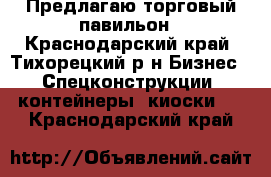 Предлагаю торговый павильон - Краснодарский край, Тихорецкий р-н Бизнес » Спецконструкции, контейнеры, киоски   . Краснодарский край